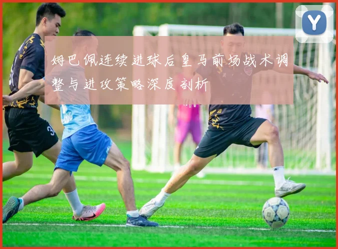 姆巴佩连续进球后皇马前场战术调整与进攻策略深度剖析