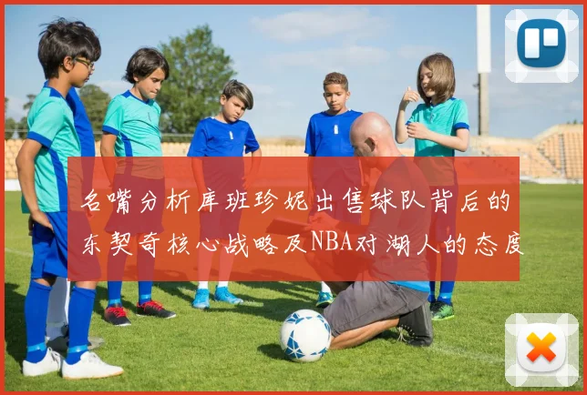 名嘴分析库班珍妮出售球队背后的东契奇核心战略及NBA对湖人的态度