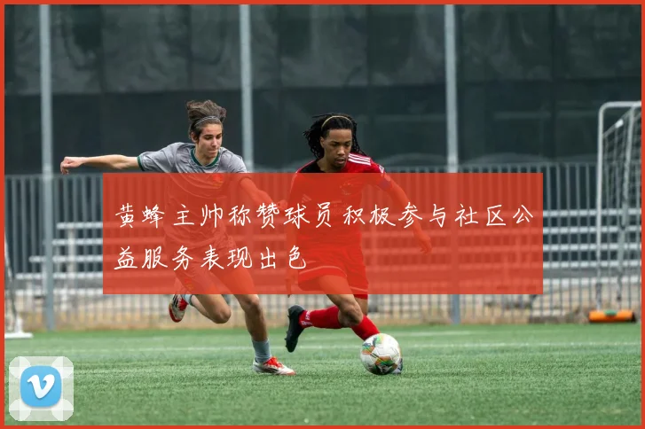 黄蜂主帅称赞球员积极参与社区公益服务表现出色