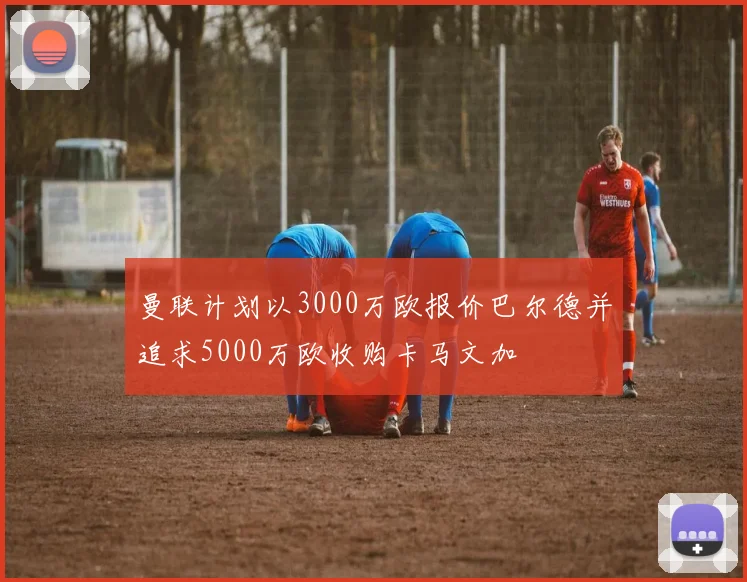 曼联计划以3000万欧报价巴尔德并追求5000万欧收购卡马文加