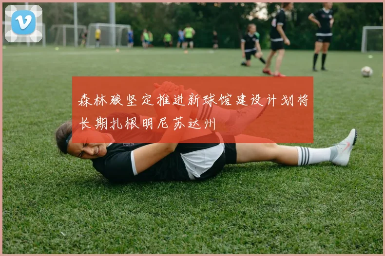 森林狼坚定推进新球馆建设计划将长期扎根明尼苏达州
