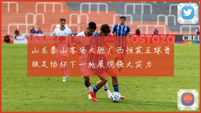 山东泰山客场大胜广西恒宸五球晋级足协杯下一轮展现强大实力