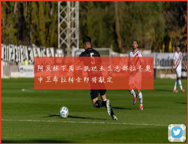 阿莫林下周二抵达米兰总部拉齐奥中卫希拉转会即将敲定